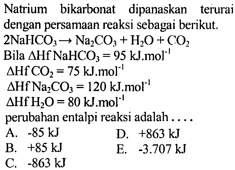 Natrium bikarbonat dipanaskan terurai dengan persamaan reaksi sebagai berikut. 2 NaHCO3 -> Na2CO3 + H2O + CO2 
Bila delta Hf NaHCO3 = 95 kJ.mol^(-1) 
delta Hf CO2 = 75 kJ.mol^(-1) 
delta Hf Na2CO3 = 120 kJmol^(-1) 
delta Hf H2O = 80 kJ.mol^(-1) perubahan entalpi reaksi adalah 