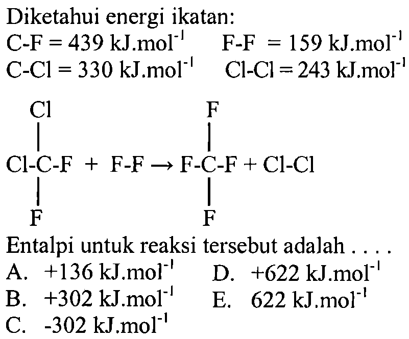 Diketahui energi ikatan: C-F=439 kJ.mol^(-1) F-F =159 kJ.mol^(-1) C-Cl =330 kJ.mol^(-1) Cl-Cl =243 kJ.mol^(-1) Cl-C-F F Cl + F-F -> F-C-F F F + Cl-Cl Entalpi untuk reaksi tersebut adalah .... 