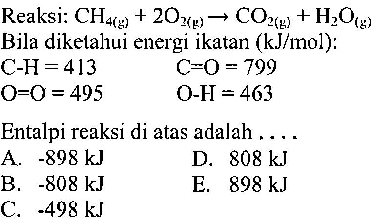 Reaksi:  CH4(g)+2O2(g)->CO2(g)+H2 O(g)  Bila diketahui energi ikatan  (kJ/mol):C-H=413 C=O=799 O=O=495 O-H  =463 Entalpi reaksi di atas adalah ....