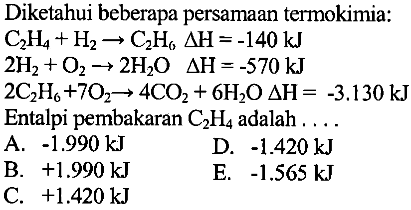 Diketahui beberapa persamaan termokimia: 
C2H4 + H2 -> C2H6 delta H = -140 kJ 
2 H2 + O2 -> 2 H2O delta H = -570 kJ 
2 C2H6 + 7 O2 -> 4 CO2 + 6 H2O delta H = -3.130 kJ
Entalpi pembakaran C2H4 adalah 