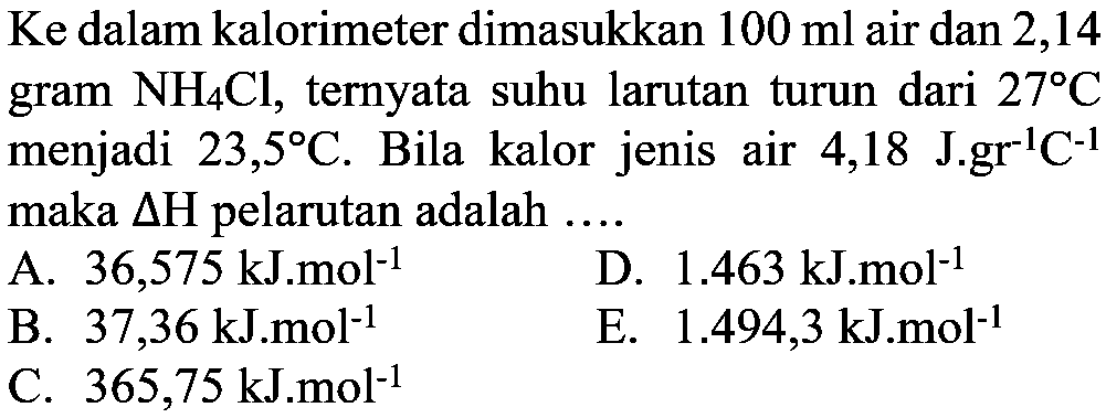 Ke dalam kalorimeter dimasukkan 100 ml  air dan 2,14 gram  NH4Cl , ternyata suhu larutan turun dari  27 C  menjadi  23,5 C . Bila kalor jenis air 4,18 J.gr^(-1)C^(-1) maka delta H pelarutan adalah  ... .  