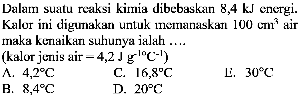 Dalam suatu reaksi kimia dibebaskan 8,4 kJ energi. Kalor ini digunakan untuk memanaskan 100 cm^3 air maka kenaikan suhunya ialah .... (kalor jenis air=4,2 J g^-10 C^-1) 