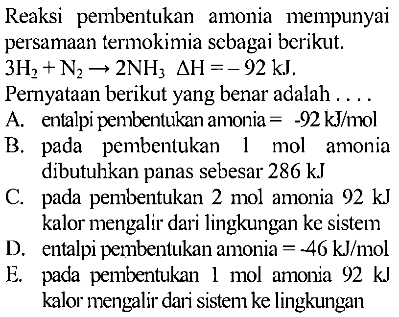 Reaksi pembentukan amonia mempunyai persamaan termokimia sebagai berikut.  3H2 + N2 -> 2NH3 delta H= -92 kJ .
Pernyataan berikut yang benar adalah ....
A. entalpi pembentukan amonia = -92 kJ/mol 
B. pada pembentukan  1 mol  amonia dibutuhkan panas sebesar 286 kJ 
C. pada pembentukan  2 mol  amonia  92 kJ kalor mengalir dari lingkungan ke sistem
D. entalpi pembentukan amonia = -46 kJ/mol 
E. pada pembentukan  1 mol  amonia 92 kJ kalor mengalir dari sistem ke lingkungan