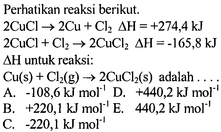 Perhatikan reaksi berikut: 
2 CuCl -> 2 Cu + Cl2 delta H = +274,4 kJ 2 CuCl + Cl2 -> 2 CuCl2 delta H = -165,8 kJ delta H untuk reaksi: Cu (s) + Cl (g) -> 2 CuCl2 (s) adalah 