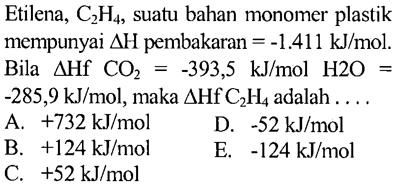 Etilena, C2H4, suatu bahan monomer plastik mempunyai delta H pembakaran = -1.411 kJ/mol . Bila  delta Hf CO2 = -393,5 kJ/mol H2O = -285,9 kJ/mol , maka delta Hf C2H4 adalah . . .
