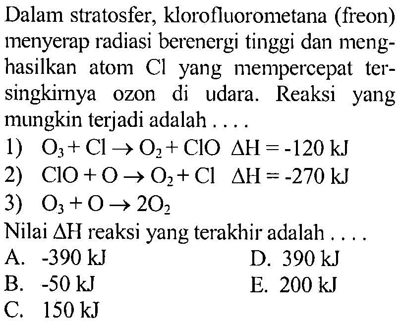 Dalam stratosfer, klorofluorometana (freon) menyerap radiasi berenergi tinggi dan menghasilkan atom Cl yang mempercepat tersingkirnya ozon di udara. Reaksi yang mungkin terjadi adalah .... 1) O3+Cl -> O2+ClO segitiga H=-120 kJ 2) ClO+O -> O2+Cl segitiga H=-270 kJ 3) O3+O -> 2O2 Nilai segitiga H reaksi yang terakhir adalah .... 