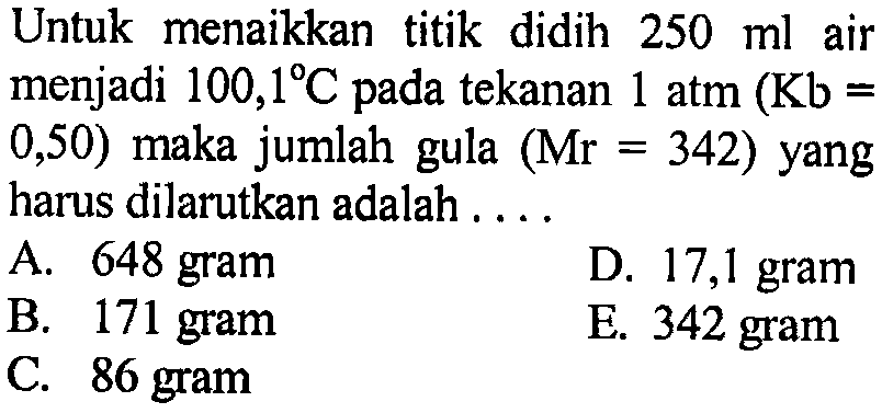 Untuk menaikkan titik didih 250 ml air menjadi 100,1 C pada tekanan 1 atm(Kb=0,50) maka jumlah gula (Mr=342) yang harus dilarutkan adalah .... 