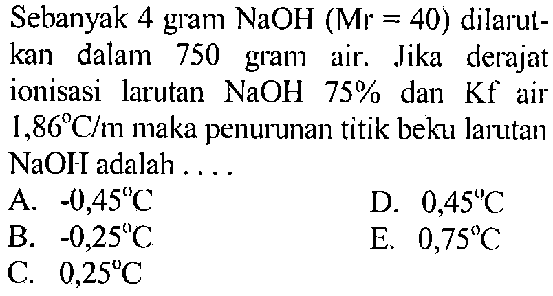 Sebanyak 4 gram NaOH(Mr=40) dilarutkan dalam 750 gram air. Jika derajat ionisasi larutan  NaOH 75% dan Kf air 1,86 C/m maka penurunan titik beku larutan NaOH adalah ....