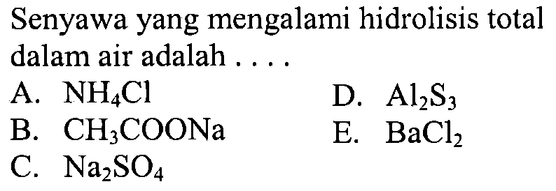 Senyawa yang mengalami hidrolisis total dalam air adalah ....
A. NH4 Cl
D. Al2 S3
B. CH3 COONa
E. BaCl2
C. Na2 SO4