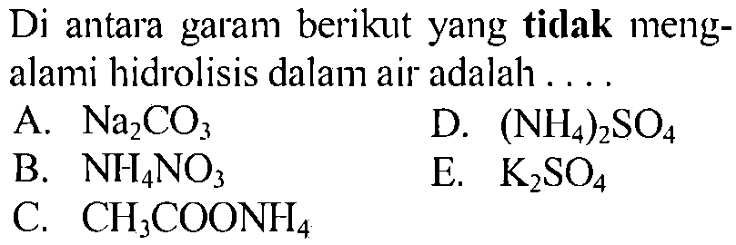 Di antara garam berikut yang tidak mengalami hidrolisis dalam air adalah A. Na2CO3 D. (NH4)2SO4 B. NH4NO3 E. K2SO4 C. CH3COONH4