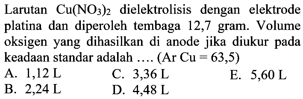 Larutan Cu(NO3)2 dielektrolisis dengan elektrode platina dan diperoleh tembaga 12,7 gram. Volume oksigen yang dihasilkan di anode jika diukur pada keadaan standar adalah .... (Ar Cu = 63,5) 