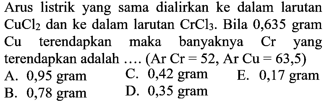 Arus listrik yang sama dialirkan ke dalam larutan CuCl2 dan ke dalam larutan CrCl3. Bila 0,635 gram Cu terendapkan maka banyaknya Cr yang terendapkan adalah ... ( Ar Cr=52, Ar Cu=63,5) 