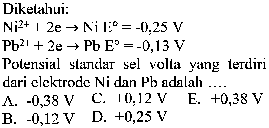 Diketahui: Ni^(2+) + 2e -> Ni E = -0,25 V Pb^(2+) + 2e -> Pb E = -0,13 V Potensial standar sel volta yang terdiri dari elektrode Ni dan Pb adalah .... 