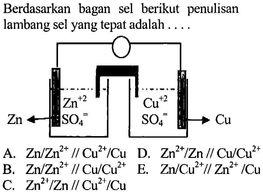 Berdasarkan bagan sel berikut penulisan lambang sel yang tepat adalah 
Zn Zn^(+2) SO4 = Cu^(+2) SO4 = Cu 
A. Zn/Zn^(2+) // Cu^(2+)/Cu D. Zn^(2+)/Zn // Cu/Cu^(2+) B. Zn/Zn^(2+) // Cu/Cu^(2+) E. Zn/Cu^(2+) // Zn^(2+)/Cu C. Zn^(2+)/Zn // Cu^(2+)/Cu 