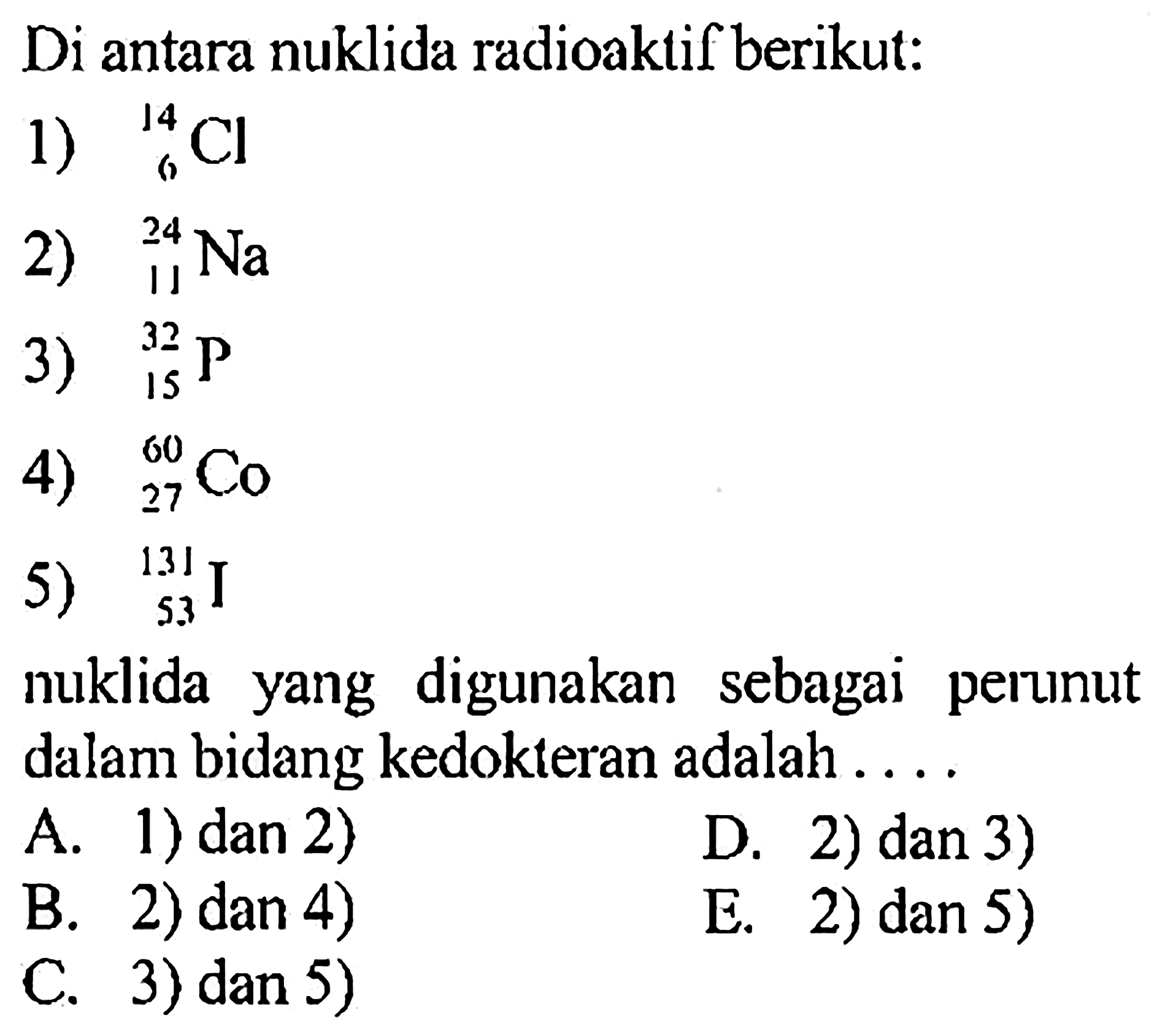 Di antara nuklida radioaktif berikut:
1)  14 6 Cl 
2) 24 11 Na 
3)  32 15 P 
4)  60 27 Co 
5)  131 53 I 
nuklida yang digunakan sebagai perunut dalam bidang kedokteran adalah ....
