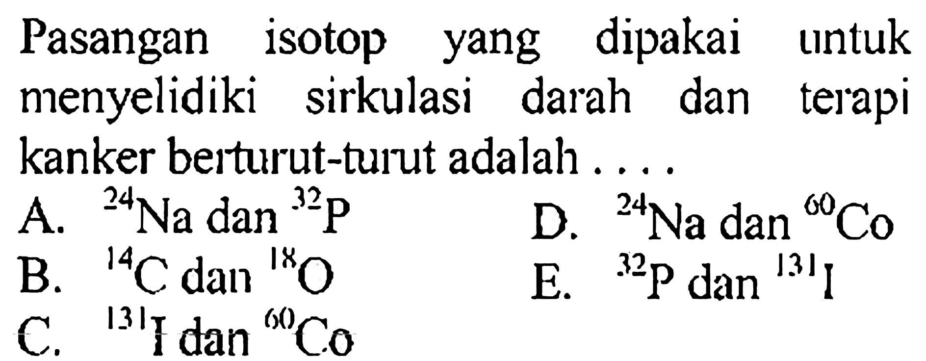 Pasangan isotop yang dipakai untuk menyelidiki sirkulasi darah dan terapi kanker berturut-turut adalah ....
A.  24 Na dan 32 P 
D.  24 Na dan 60 Co 
B.  14 C dan 18 O 
E.  32 P dan 131 I 
C.  131 I dan 60 Co 