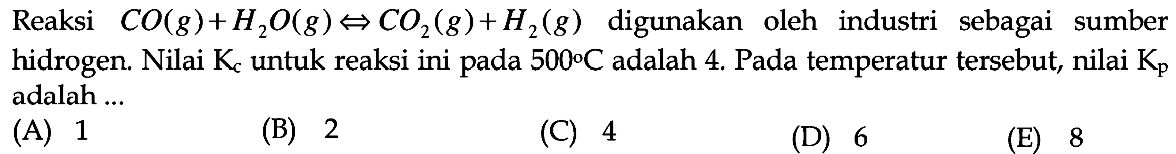 Reaksi CO(g) + H2O(g) <=> CO2(g) + H2(g) digunakan oleh industri sebagai sumber hidrogen. Nilai Kc untuk reaksi ini pada 500 C adalah 4. Pada temperatur tersebut, nilai Kp adalah ... 