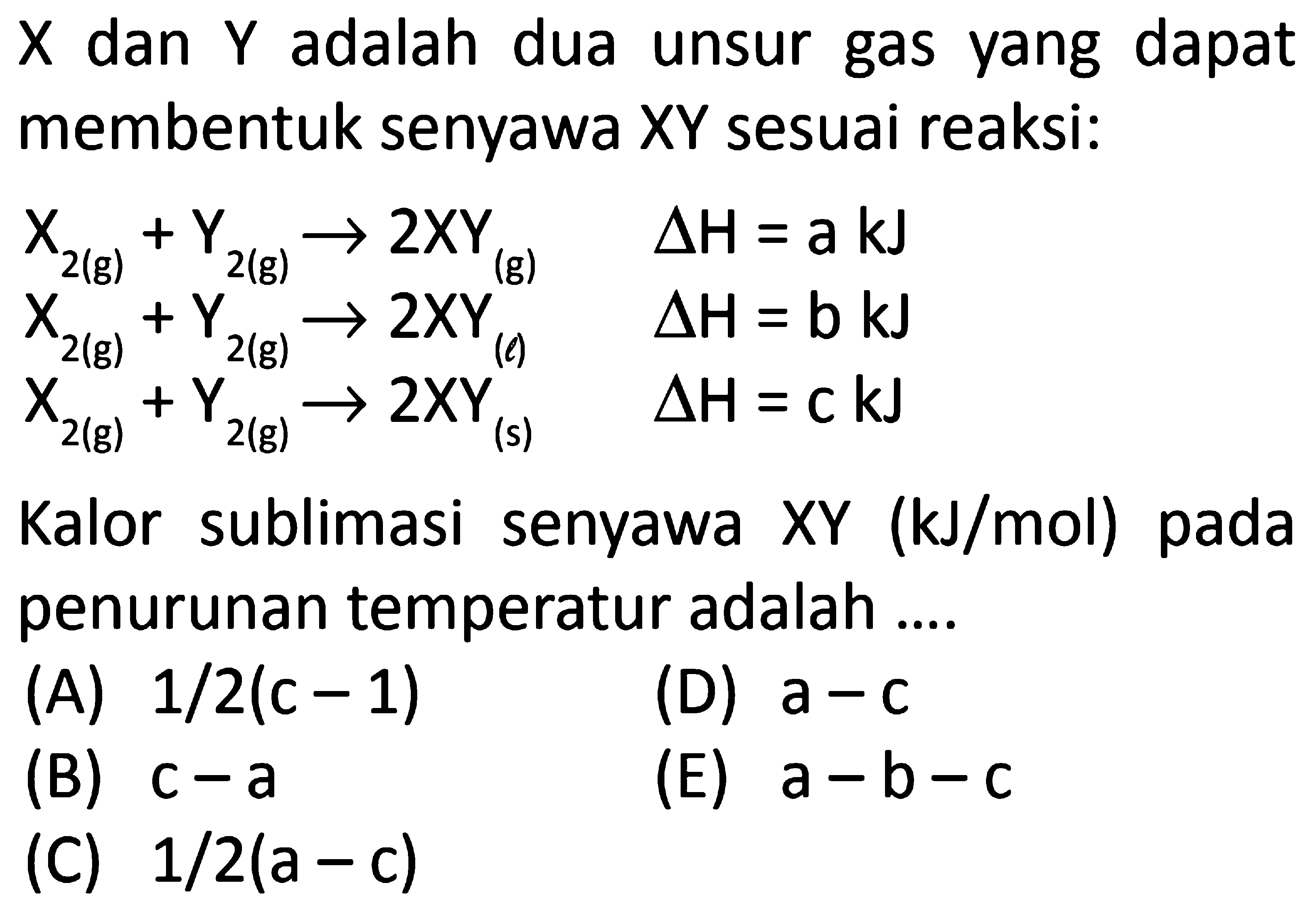 X dan Y adalah dua unsur gas yang dapat membentuk senyawa XY sesuai reaksi: X2(g) + Y2(g) -> 2XY(g) delta H=a kJ X2(g) + Y2(g) -> 2XY(l) delta H=b kJ X2(g) + Y2(g) -> 2XY(s) delta H=c kJ Kalor sublimasi senyawa XY ( kJ/mol) pada penurunan temperatur adalah .... 