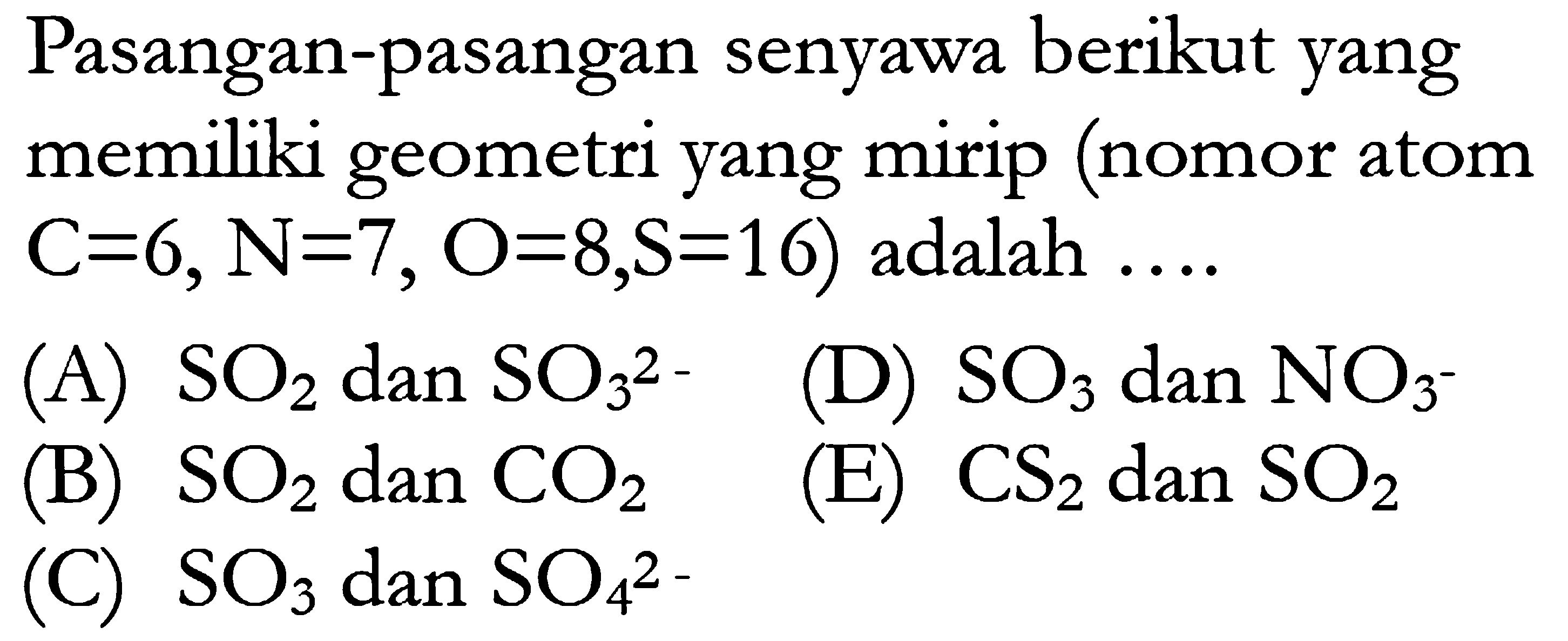 Pasangan-pasangan senyawa berikut yang memiliki geometri yang mirip (nomor atom C=6, N=, O=8, S=16) adalah  .... (A) SO2 dan SO3^2 (B) SO2 dan CO2 (C) SO3 dan SO4^2- (D) SO3 dan NO3^- (E) CS2 dan SO2 