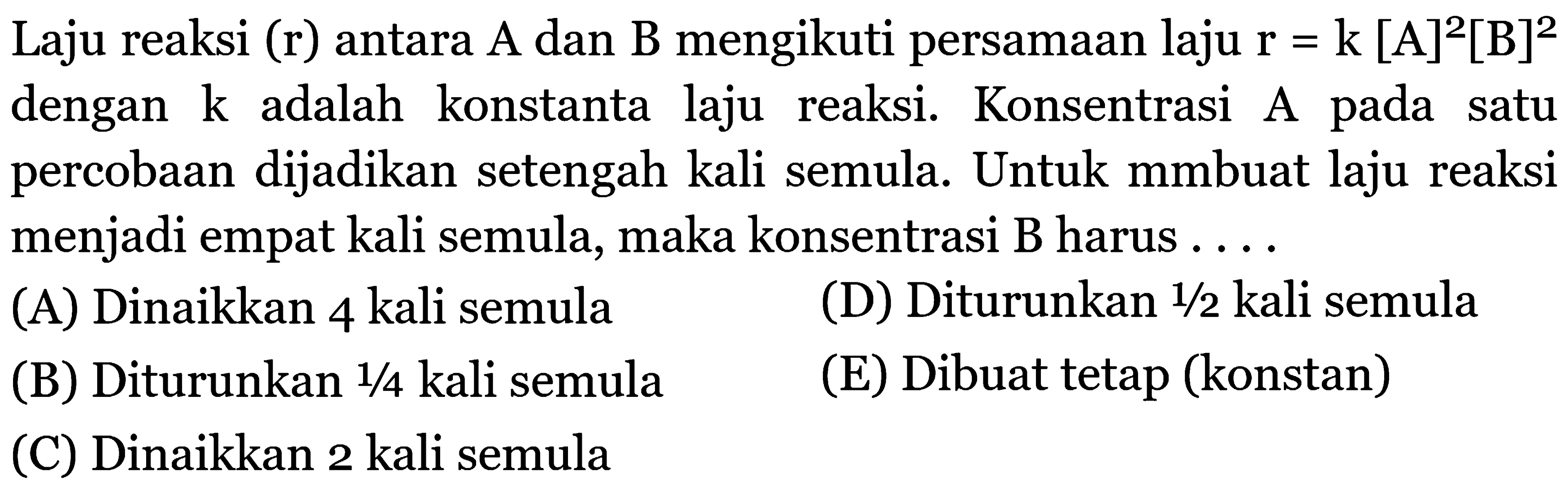 Laju reaksi (r) antara A dan B mengikuti persamaan laju  r=k[A]^2[B]^2  dengan  k  adalah konstanta laju reaksi. Konsentrasi A pada satu percobaan dijadikan setengah kali semula. Untuk mmbuat laju reaksi menjadi empat kali semula, maka konsentrasi B harus ....