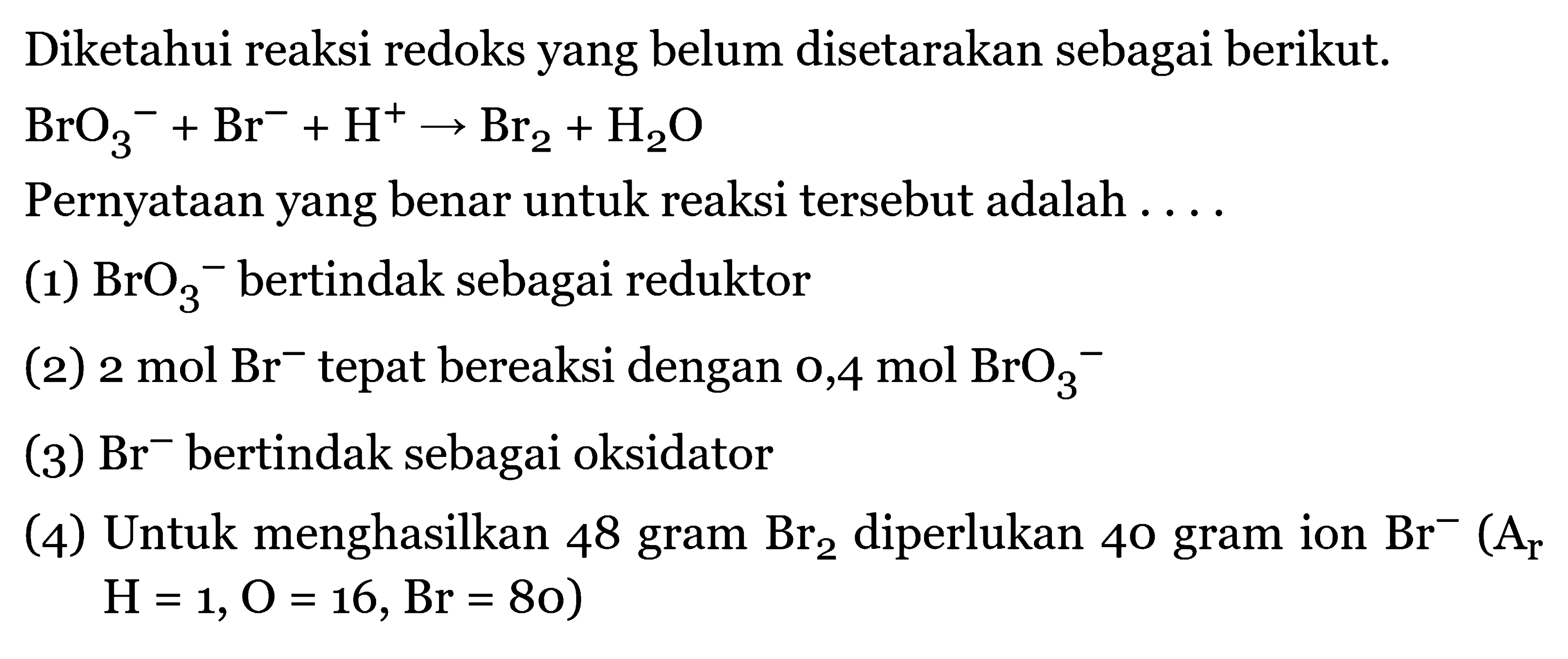 Diketahui reaksi redoks yang belum disetarakan sebagai berikut. 
BrO3^- + Br^- + H^+ -> Br2 + H2O 
Pernyataan yang benar untuk reaksi tersebut adalah 
(1) BrO3^- bertindak sebagai reduktor 
(2) 2 mol Br^- tepat bereaksi dengan 0,4 mol BrO3^- 
(3) Br^- bertindak sebagai oksidator 
(4) Untuk menghasilkan 48 gram Br2 diperlukan 40 gram ion Br^- (Ar H=1, O = 16, Br = 80)