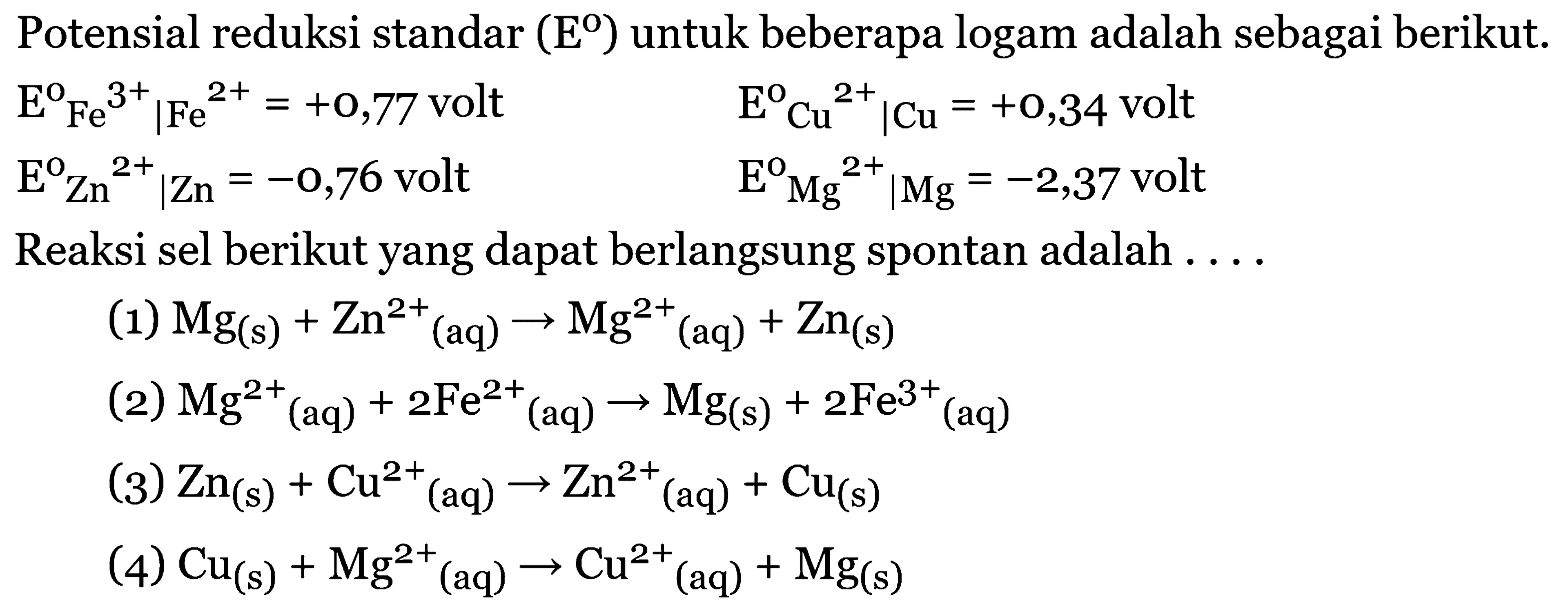 Potensial reduksi standar ( E ) untuk beberapa logam adalah sebagai berikut. 
E Fe^(3+) | Fe^(2+) = +0,77 volt 
E Cu^(2+) | Cu = +0,34 volt 
E Zn^(2+) | Zn= -0,76 volt E Mg^(2+) | Mg = -2,37 volt 
Reaksi sel berikut yang dapat berlangsung spontan adalah 
(1) Mg (s) + Zn^(2+) (aq) -> Mg^(2+) (aq) + Zn (s) 
(2) Mg^(2+) (aq) + 2 Fe^(2+) (aq) -> Mg (s) +2 Fe^(3+) (aq) 
(3) Zn (s) + Cu^(2+) (aq) -> Zn^(2+) (aq) + Cu (s) 
(4) Cu (s) + Mg^(2+) (aq) -> Cu^(2+) (aq) + Mg (s) 