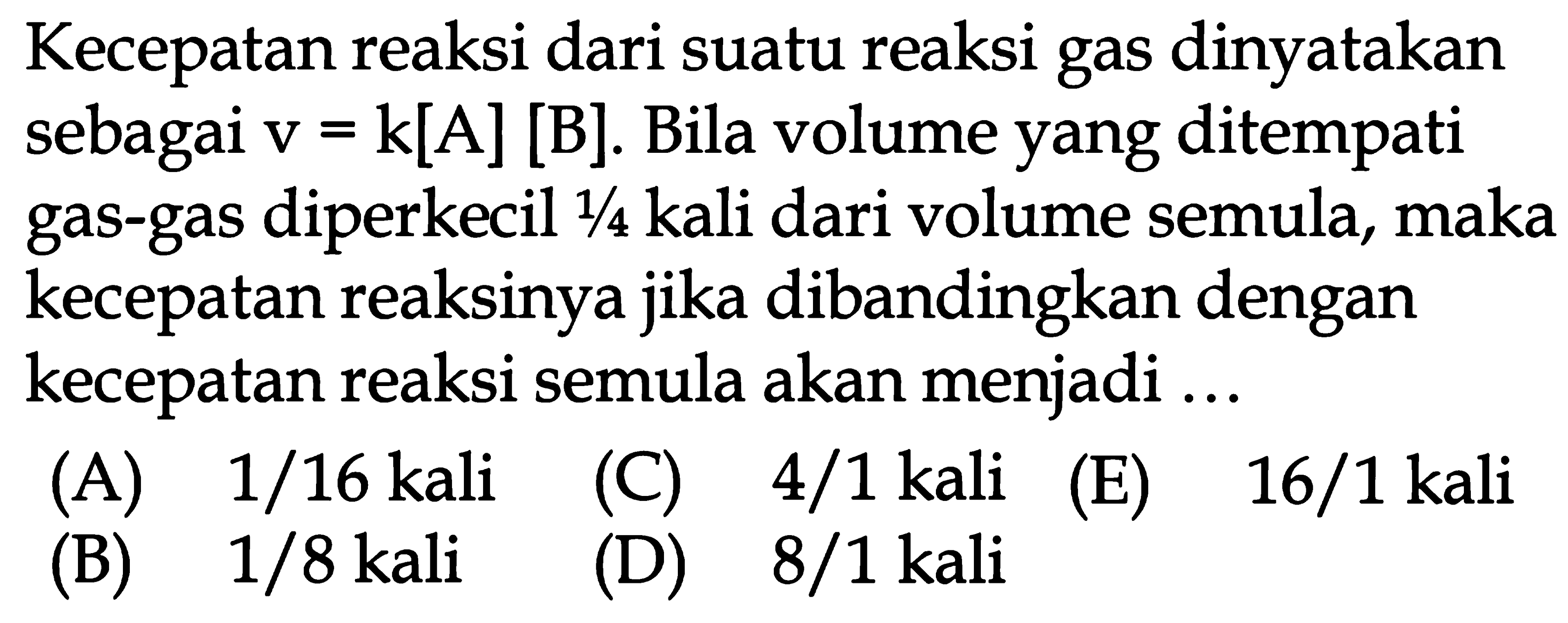 Kecepatan reaksi dari suatu reaksi gas dinyatakan sebagai v=k[A][B]. Bila volume yang ditempati gas-gas diperkecil 1/4 kali dari volume semula, maka kecepatan reaksinya jika dibandingkan dengan kecepatan reaksi semula akan menjadi ...