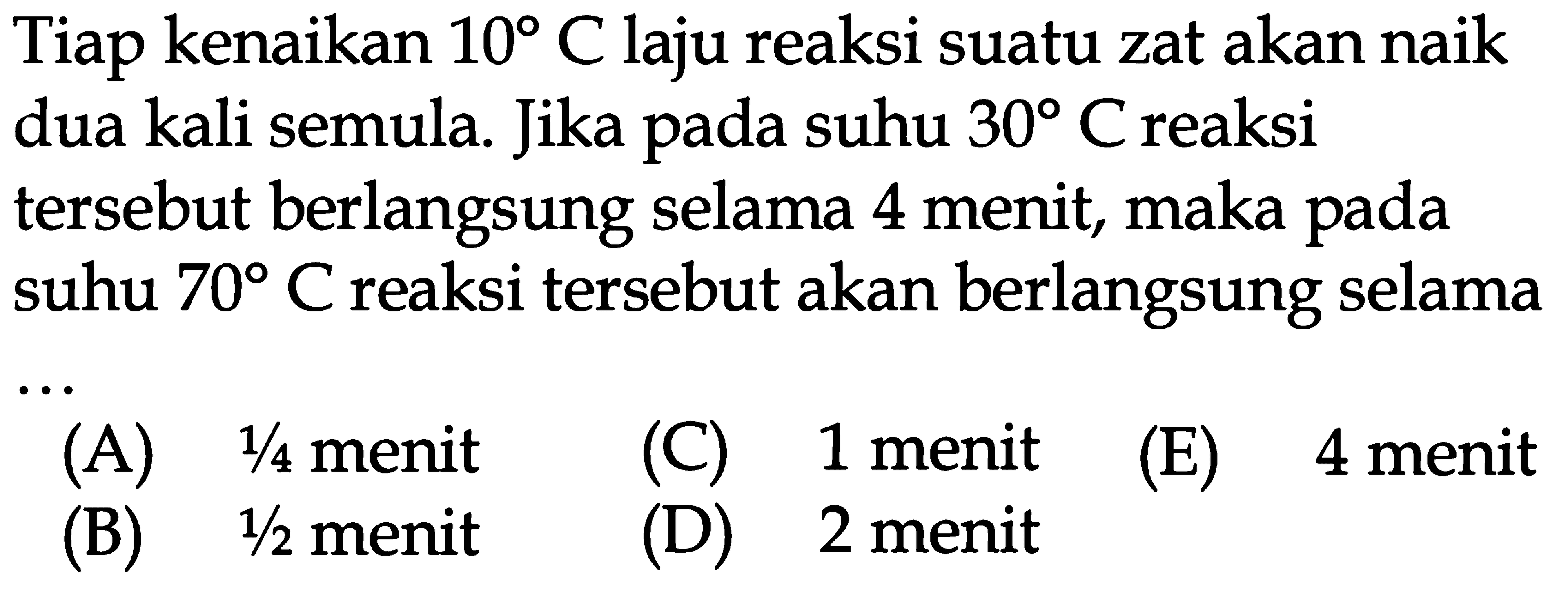 Tiap kenaikan 10 C laju reaksi suatu zat akan naik dua kali semula. Jika pada suhu 30 C reaksi tersebut berlangsung selama 4 menit, maka pada suhu 70 C reaksi tersebut akan berlangsung selama ...