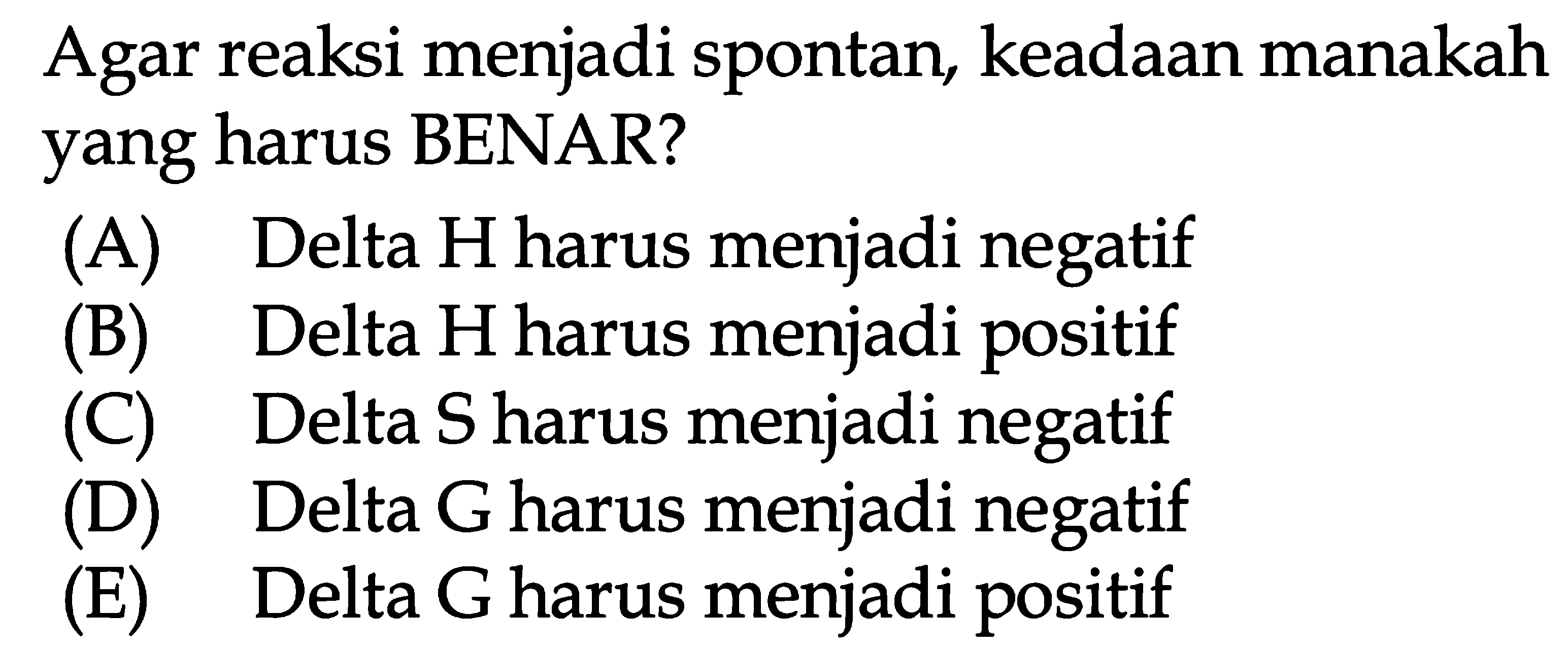 Agar reaksi menjadi spontan, keadaan manakah yang harus BENAR? 
(A) Delta H harus menjadi negatif 
(B) Delta H harus menjadi positif 
(C) Delta S harus menjadi negatif 
(D) Delta G harus menjadi negatif 
(E) Delta G harus menjadi positif