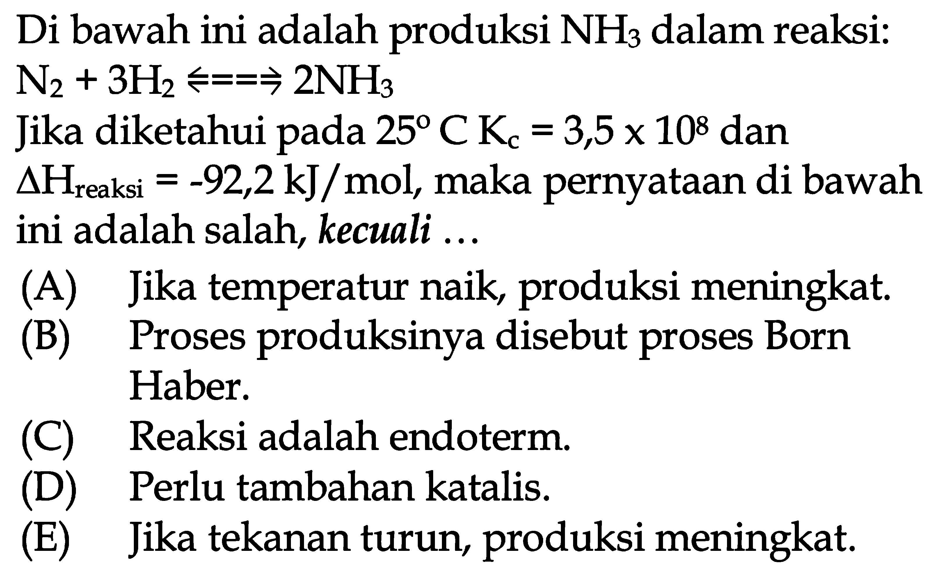 Di bawah ini adalah produksi  NH3 dalam reaksi:  N2 + 3H2 <=> 2NH3 
Jika diketahui pada  25 C Kc=3,5 x 10^8 dan delta H reaksi =-92,2 kJ/mol , maka pernyataan di bawah ini adalah salah, kecuali ...
(A) Jika temperatur naik, produksi meningkat.
(B) Proses produksinya disebut proses Born Haber.
(C) Reaksi adalah endoterm.
(D) Perlu tambahan katalis.
(E) Jika tekanan turun, produksi meningkat.