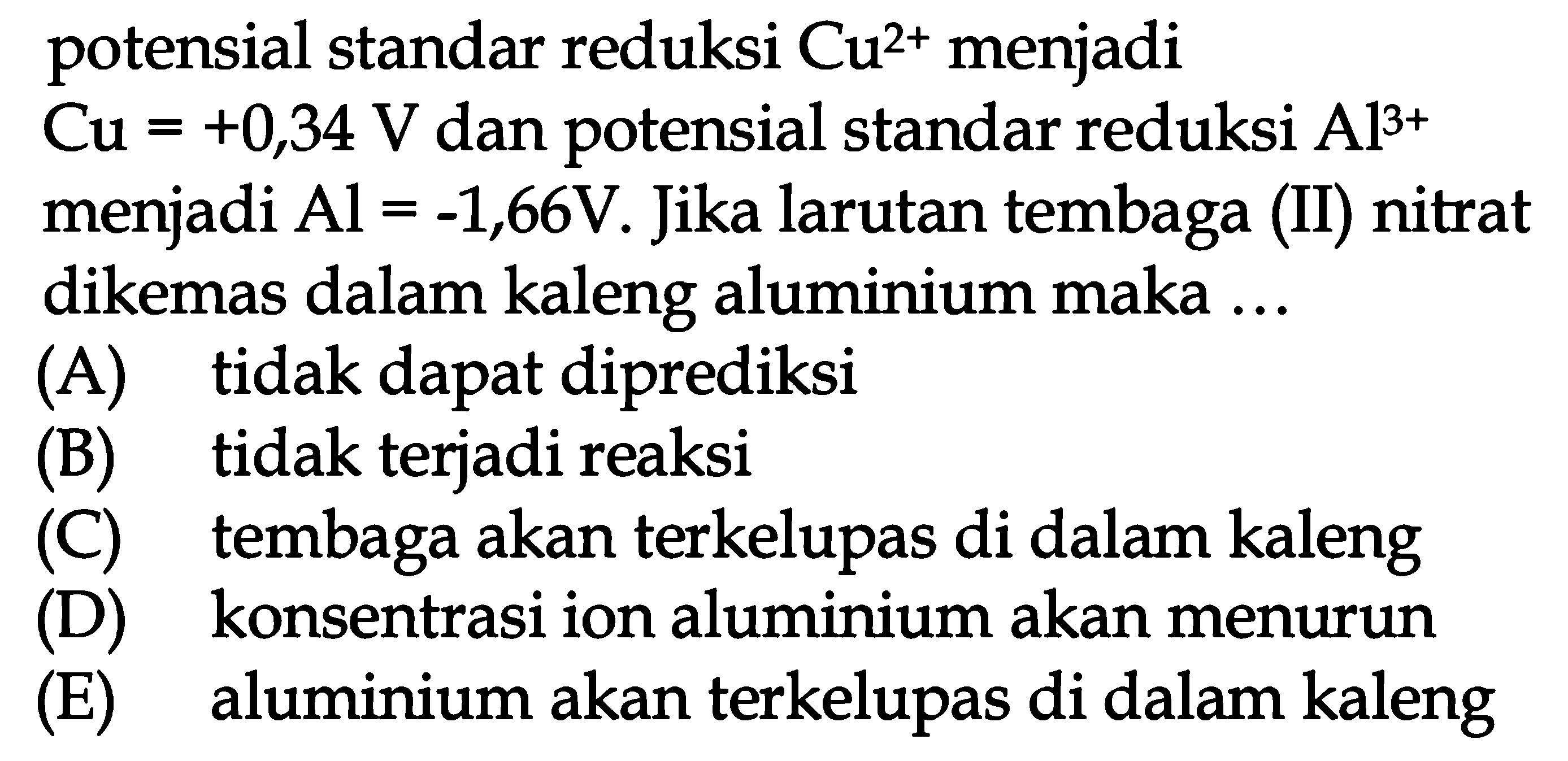 potensial standar reduksi Cu^(2+) menjadi Cu=+0,34 V dan potensial standar reduksi Al^(3+) menjadi Al=-1,66 V. Jika larutan tembaga (II) nitrat dikemas dalam kaleng aluminium maka ... (A) tidak dapat diprediksi (B) tidak terjadi reaksi (C) tembaga akan terkelupas di dalam kaleng (D) konsentrasi ion aluminium akan menurun (E) aluminium akan terkelupas di dalam kaleng 