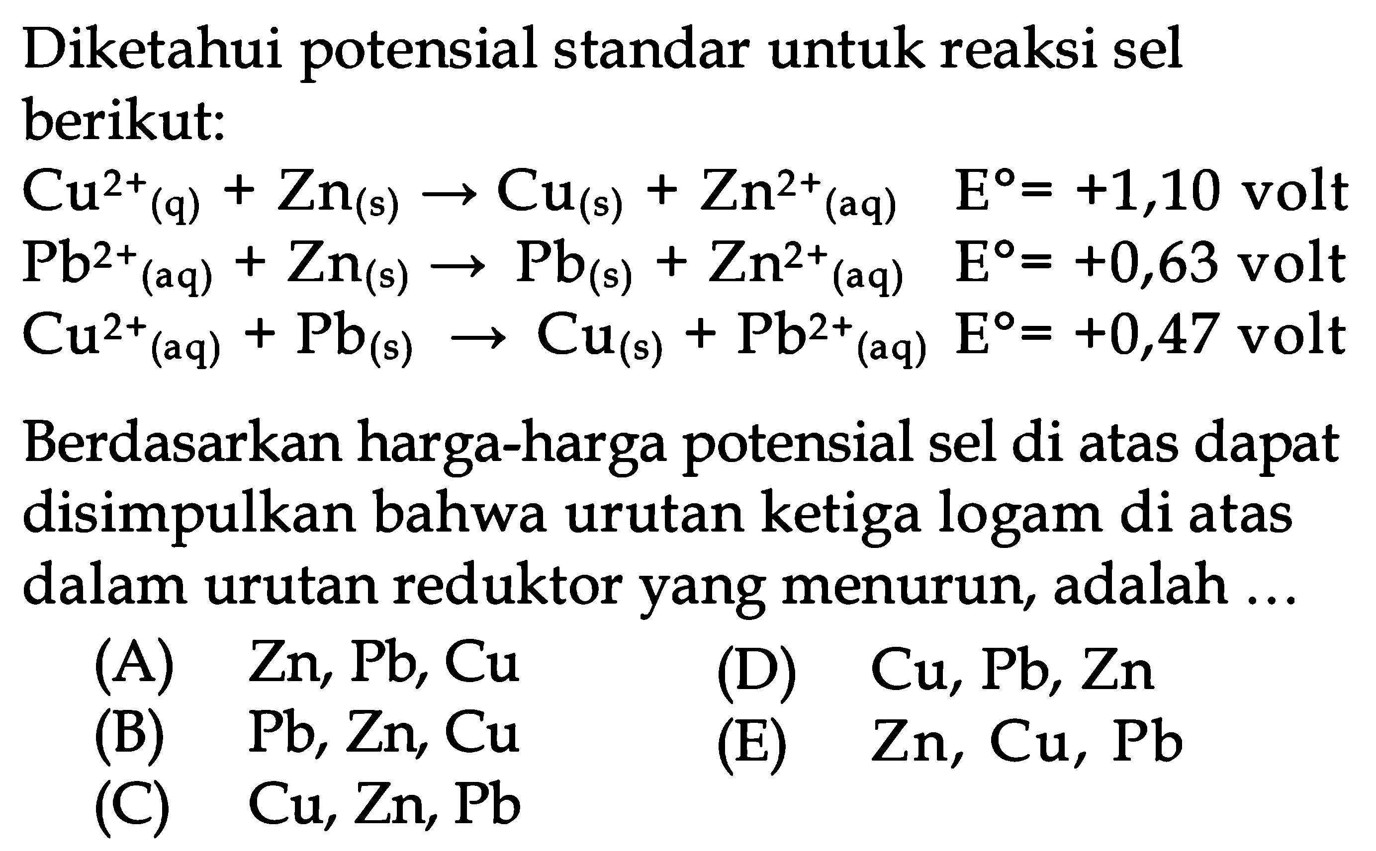 Diketahui potensial standar untuk reaksi sel berikut:Cu^2+(q)+Zn(s)->Cu(s)+Zn^2+(aq)  E=+1,10 volt  Pb^2+(aq)+Zn(s)->Pb(s)+Zn^2+(aq)  E=+0,63 volt  Cu^2+(aq)+Pb(s)->Cu(s)+Pb^2+(aq) E=+0,47 volt Berdasarkan harga-harga potensial sel di atas dapat disimpulkan bahwa urutan ketiga logam di atas dalam urutan reduktor yang menurun, adalah ... 