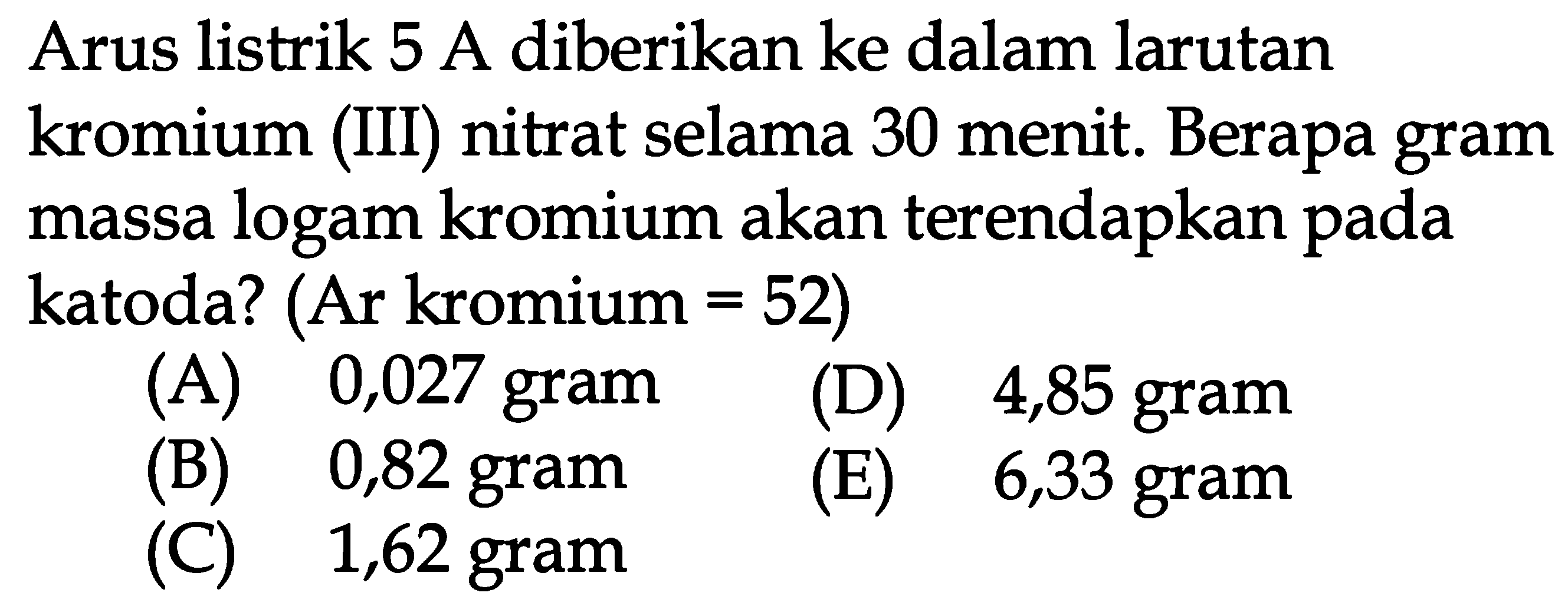 Arus listrik 5 A diberikan ke dalam larutan kromium (III) nitrat selama 30 menit. Berapa gram massa logam kromium akan terendapkan pada katoda? (Ar kromium=52) 