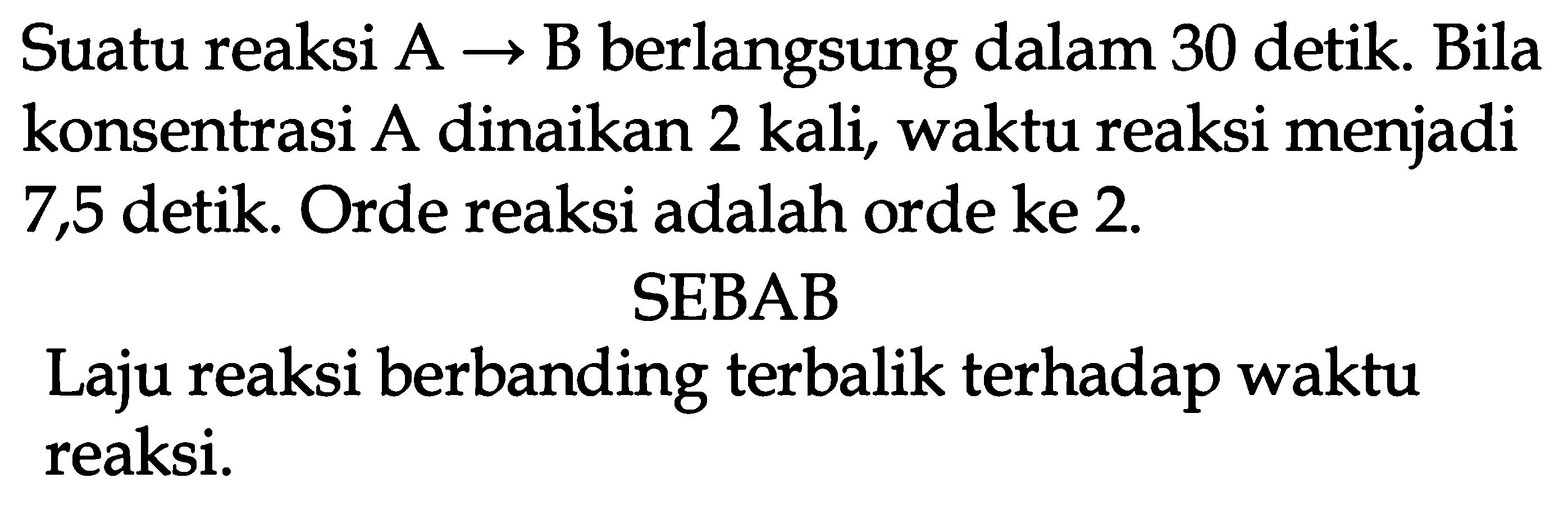 Suatu reaksi  A -> B  berlangsung dalam 30 detik. Bila konsentrasi A dinaikan 2 kali, waktu reaksi menjadi 7,5 detik. Orde reaksi adalah orde ke  2 . 
SEBAB
Laju reaksi berbanding terbalik terhadap waktu reaksi.