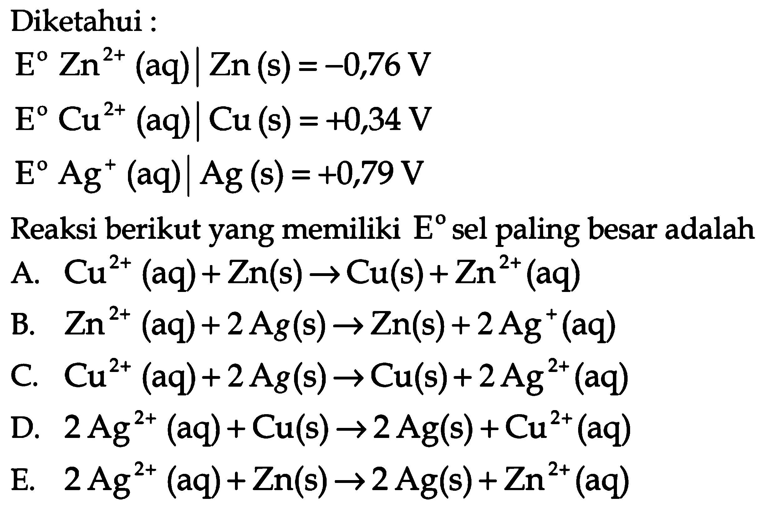 Diketahui :E Zn^2+(aq) | Zn(s)=-0,76 V E Cu^2+(aq) | Cu(s)=+0,34 V E Ag^+(aq) | Ag(s)=+0,79 VReaksi berikut yang memiliki E sel paling besar adalahA. Cu^2+(aq)+Zn(s) -> Cu(s)+Zn^2+(aq) B. Zn^2+(aq)+2 Ag(s) -> Zn(s)+2 Ag^+(aq) C. Cu^2+(aq)+2 Ag(s) -> Cu(s)+2 Ag^2+(aq) D. 2 Ag^2+(aq)+Cu(s) -> 2 Ag(s)+Cu^2+(aq) E. 2 Ag^2+(aq)+Zn(s) -> 2 Ag(s)+Zn^2+(aq) 