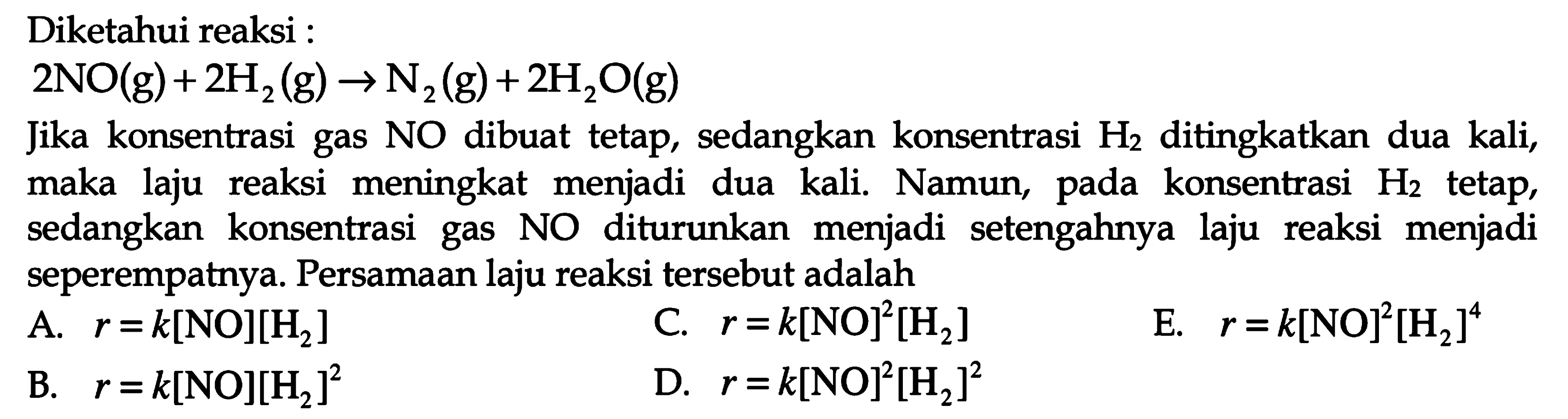 Diketahui reaksi: 2 NO(g) + 2H2(g) -> N2(g) + 2H2O(g) Jika konsentrasi gas NO dibuat tetap, sedangkan konsentrasi H2 ditingkatkan dua kali, maka laju reaksi meningkat menjadi dua kali. Namun, pada konsentrasi H2 tetap, sedangkan konsentrasi gas NO diturunkan menjadi setengahnya laju reaksi menjadi seperempatnya. Persamaan laju reaksi tersebut adalah 