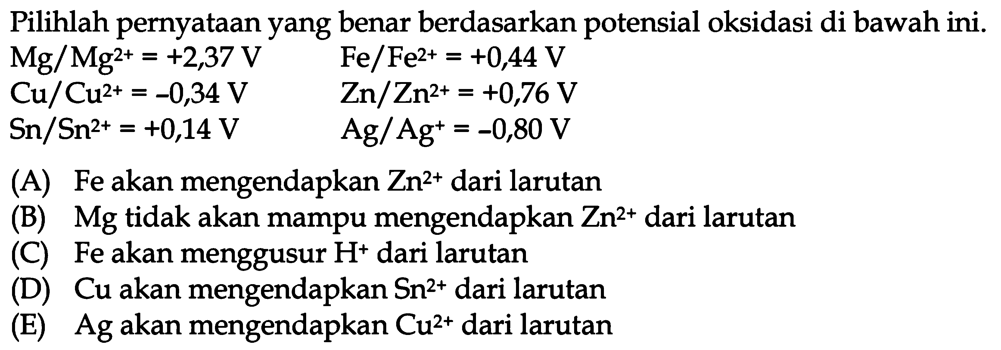 Pilihlah pernyataan yang benar berdasarkan potensial oksidasi di bawah ini. 
Mg/Mg^(2+)=+2,37 V Fe/Fe^(2+)=+0,44 V 
Cu/Cu^(2+)=-0,34 V Zn/Zn^(2+)=+0,76 V 
Sn/Sn^(2+)=+0,14 V Ag/Ag^(+)=-0,80 V 
(A) Fe akan mengendapkan Zn^(2+) dari larutan 
(B) Mg tidak akan mampu mengendapkan Zn^(2+) dari larutan 
(C) Fe akan menggusur H^(+) dari larutan 
(D) Cu akan mengendapkan Sn^(2+) dari larutan 
(E) Ag akan mengendapkan Cu^(2+) dari larutan