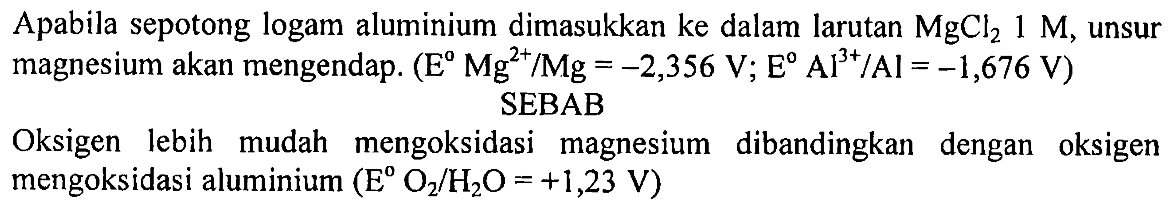 Apabila sepotong logam aluminium dimasukkan ke dalam larutan  MgCl2 1 M , unsur magnesium akan mengendap.  (E Mg^(2+)/Mg=-2,356 V ; E Al^(3+)/ Al=-1,676 V) 
SEBAB
Oksigen lebih mudah mengoksidasi magnesium dibandingkan dengan oksigen mengoksidasi aluminium  (E O2/H2O=+1,23 V) 