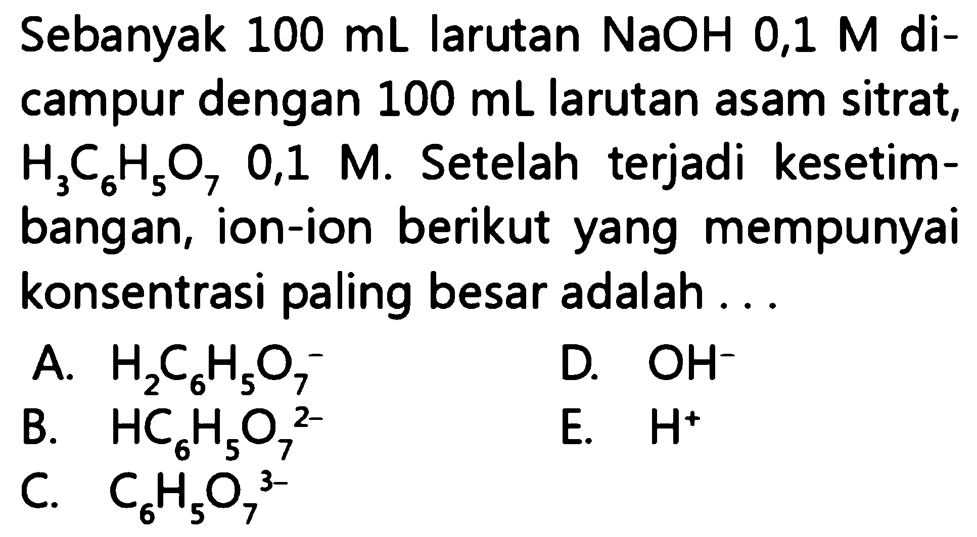 Sebanyak  100 mL larutan NaOH 0,1 M dicampur dengan  100 mL larutan asam sitrat, H3 C6 H5 O7  0,1  M. Setelah terjadi kesetimbangan, ion-ion berikut yang mempunyai konsentrasi paling besar adalah ...
A. H2 C6 H5 O7^-
D. OH^-
B. HC6 H5 O7^2-
E. H^+
C. C6 H5 O7 ^3-