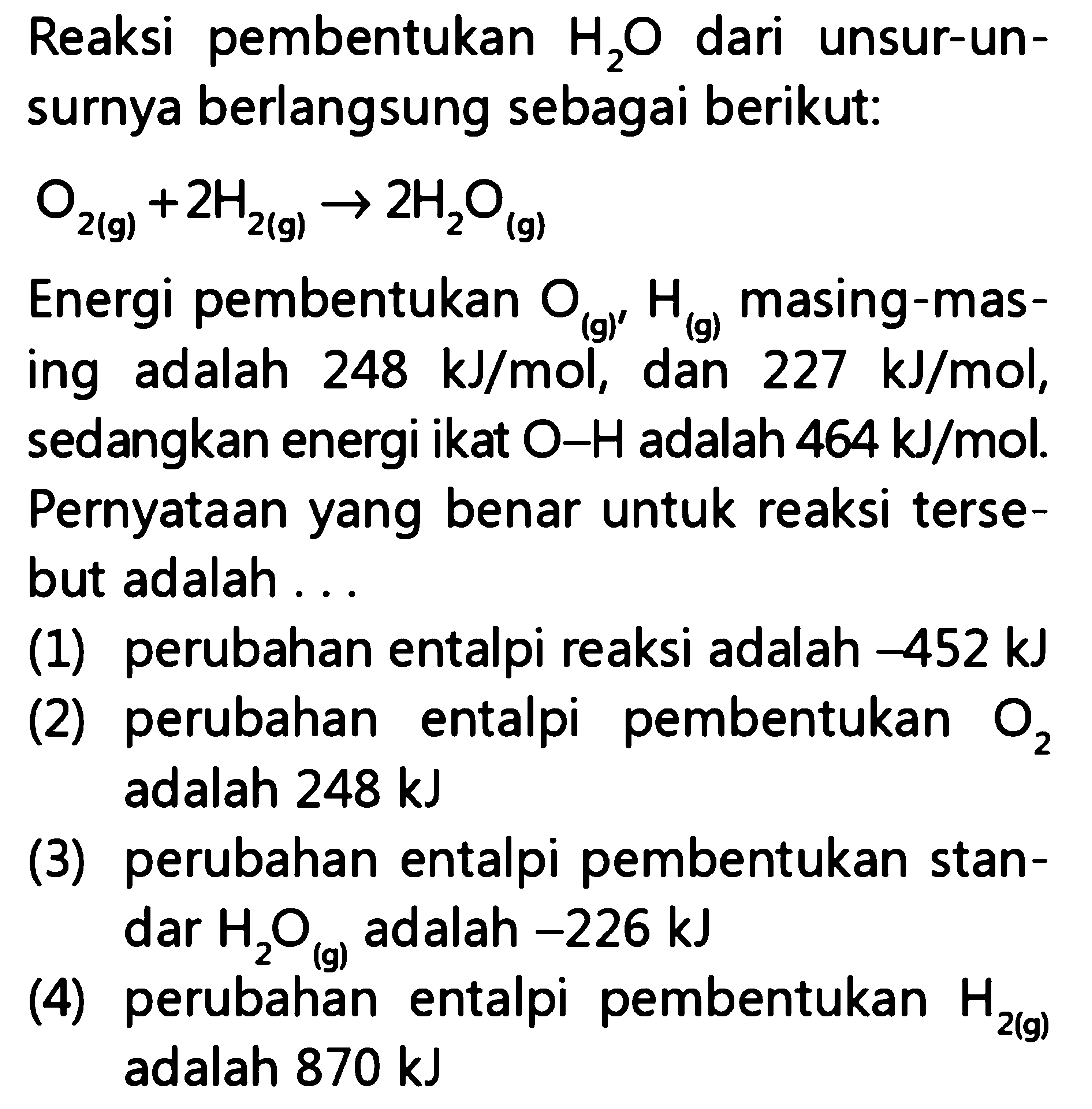 Reaksi pembentukan H2O dari unsur-unsurnya berlangsung sebagai berikut: 
O2 (g) +2 H2 (g) -> 2 H2O (g) 
Energi pembentukan O2 (g), H (g) masing-masing adalah 248 kJ/mol, dan 227 kJ/mol, sedangkan energi ikat O-H adalah 464 kJ/mol. Pernyataan yang benar untuk reaksi tersebut adalah (1) perubahan entalpi reaksi adalah -452 kJ (2) perubahan entalpi pembentukan O2 adalah 248 kJ (3) perubahan entalpi pembentukan standar H2O (g) adalah -226 kJ (4) perubahan entalpi pembentukan H2 (g) adalah 870 kJ