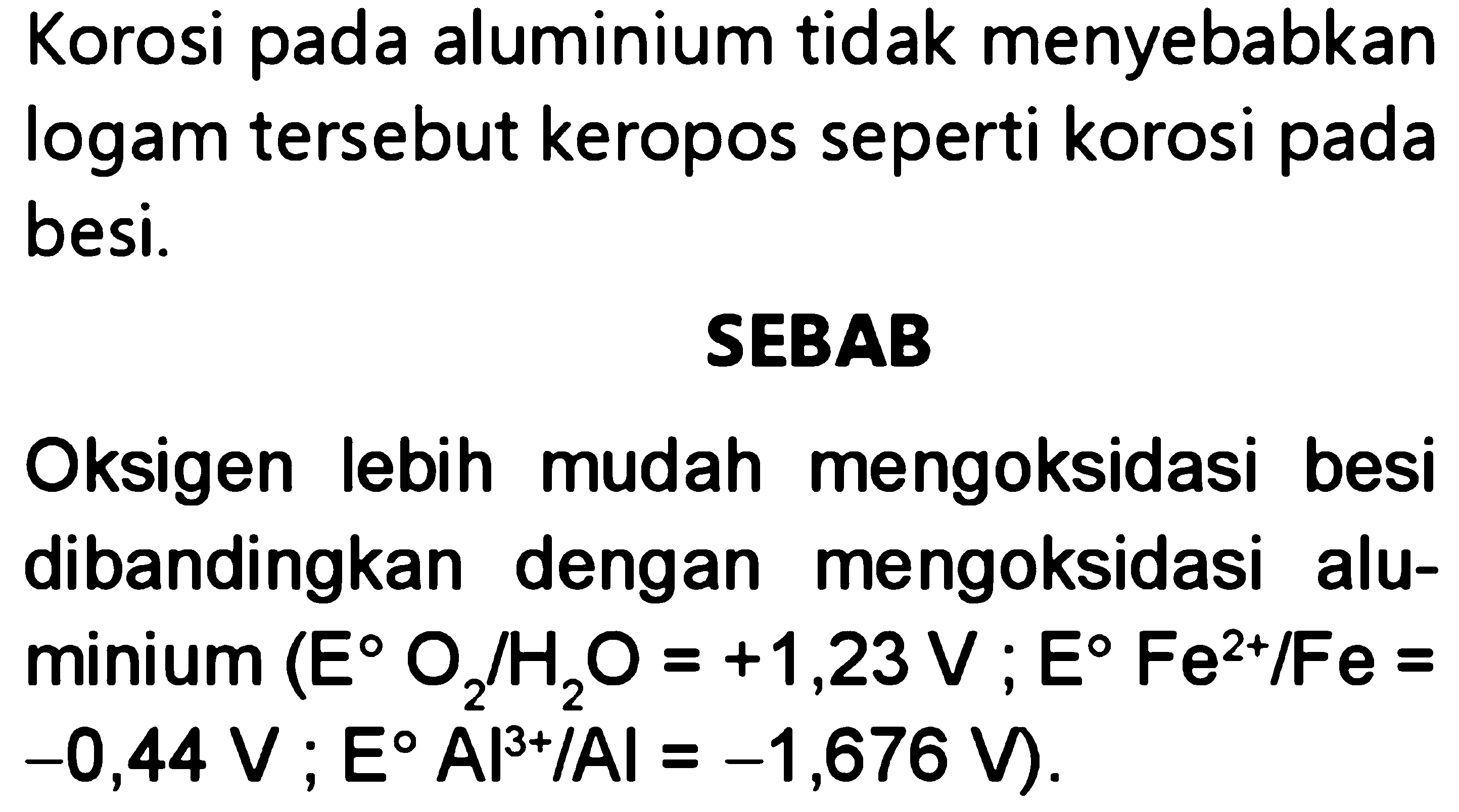 Korosi pada aluminium tidak menyebabkan logam tersebut keropos seperti korosi pada besi.

SEBAB dah mengoksidasi besi  =+1,23 ~V ; E Fe^(2+) / Fe=   =-1,676 ~V) . 
Oksigen lebih mudah mengoksidasi besi dibandingkan dengan mengoksidasi alu minium(E O_(2) / H_(2) O=+1,23 ~V.   .-0,44 ~V ; E Al^(3+) / Al=-1,676 ~V) . 