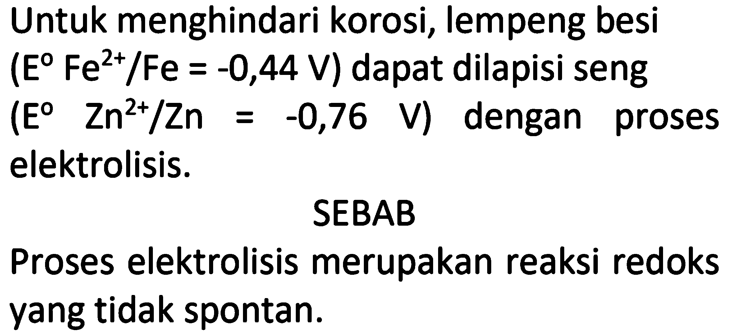 Untuk menghindari korosi, lempeng besi
(E Fe^(2+) I Fe=-0,44 V) dapat dilapisi seng (E Zn^(2+) I Zn=-0,76 V) dengan proses elektrolisis.
SEBAB
Proses elektrolisis merupakan reaksi redoks yang tidak spontan.