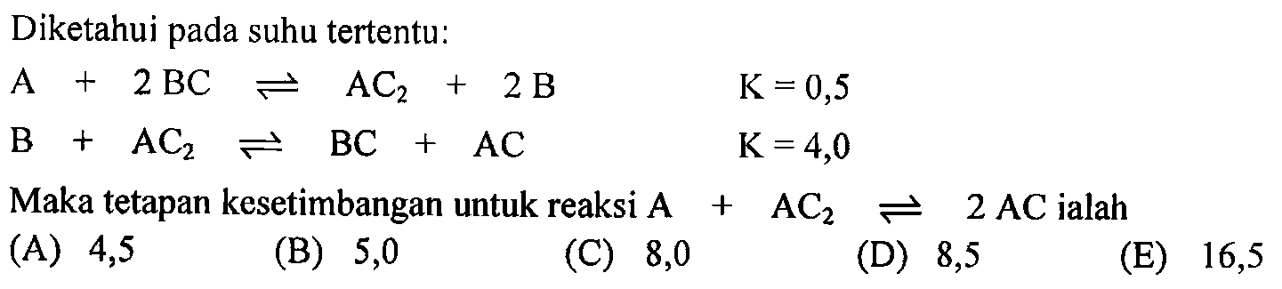 Diketahui pada suhu tertentu:A+2BC<=>AC2+2B  K=0,5 B+AC2<=>BC+AC  K=4,0Maka tetapan kesetimbangan untuk reaksi  A+AC2<=>2AC  ialah 