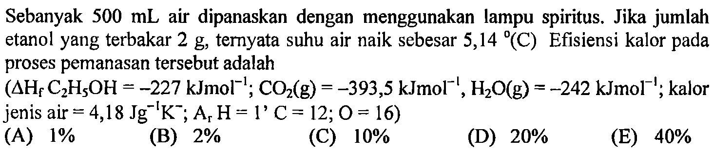 Sebanyak  500 mL  air dipanaskan dengan menggunakan lampu spiritus. Jika jumlah etanol yang terbakar  2 g , ternyata suhu air naik sebesar  5,14(C)  Efisiensi kalor pada proses pemanasan tersebut adalah
 (segitiga Hf C2 H5 OH=-227 kJmol^(-1) ; CO2(g)=-393,5 kJmol^(-1), H2 O(g)=-242 kJmol^(-1) ;.  kalor jenis air  .=4,18 Jg^(-1) K^- ; Ar H=1' C=12 ; O=16) 
(A)  1 % 
(B)  2 % 
(C)  10 % 
(D)  20 % 
(E)  40 % 