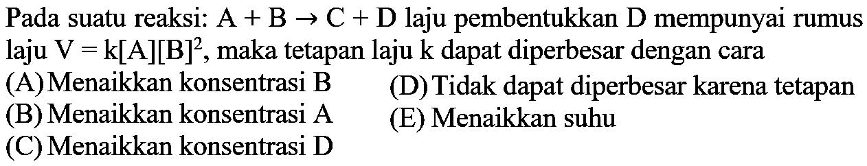 Pada suatu reaksi: A + B -> C + D laju pembentukkan D mempunyai rumus laju V = k[A][B]^2, maka tetapan laju k dapat diperbesar dengan cara 
(A) Menaikkan konsentrasi B (D)Tidak dapat diperbesar karena tetapan (B) Menaikkan konsentrasi A (E) Menaikkan suhu (C) Menaikkan konsentrasi D