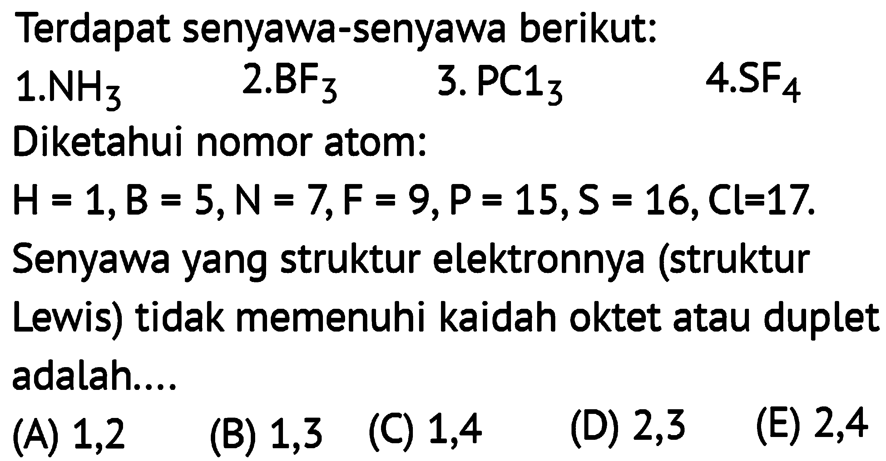 Terdapat senyawa-senyawa berikut: 
1. NH3 2. BF3 3. PCl3 4. SF4 
Diketahui nomor atom: 
H = 1, B = 5, N = 7, F = 9, P = 15, S = 16, Cl = 17. Senyawa yang struktur elektronnya (struktur Lewis) tidak memenuhi kaidah oktet atau duplet adalah ... 
(A) 1,2 (B) 1,3 (C) 1,4 (D) 2,3 (E) 2,4 