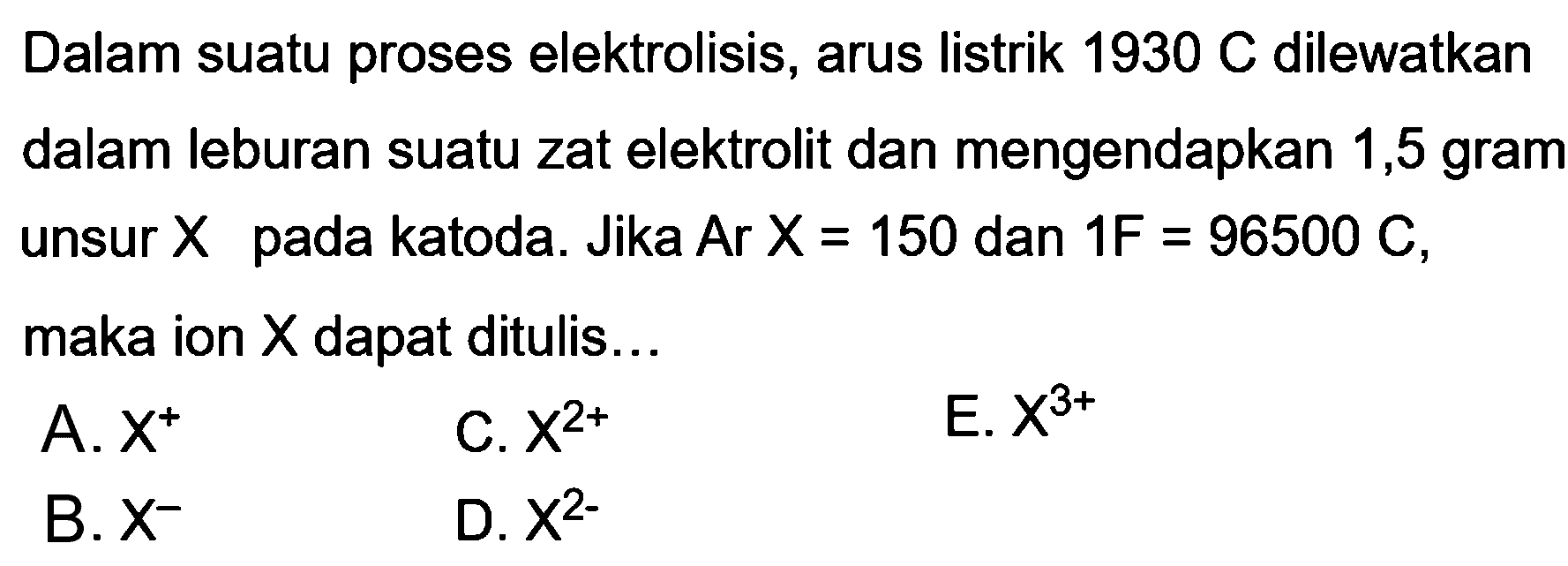 Dalam suatu proses elektrolisis, arus listrik 1930 C dilewatkan dalam leburan suatu zat elektrolit dan mengendapkan 1,5 gram unsur X pada katoda. Jika  Ar X=150 dan 1F=96500 C, maka ion X dapat ditulis...