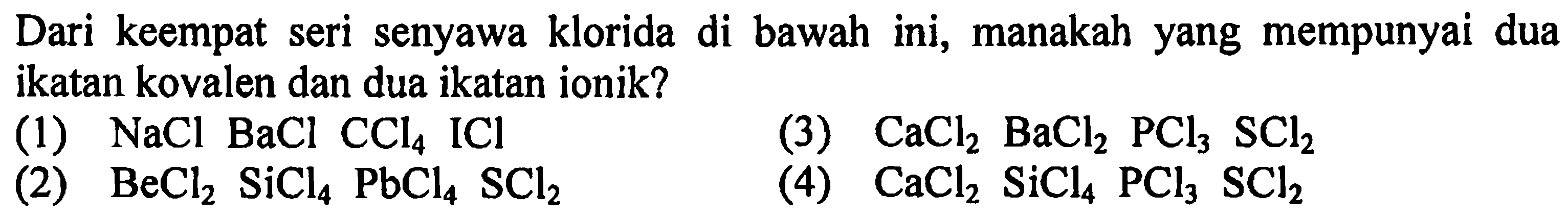 Dari keempat seri senyawa klorida di bawah ini, manakah yang mempunyai dua ikatan kovalen dan dua ikatan ionik?
(1)  NaCl BaCl CCl4 ICl 
(3)  CaCl2 BaCl2 PCl3 SCl2 
(2)  BeCl2 SiCl4 PbCl4 SCl2 
(4)  CaCl2 SiCl4 PCl3 SCl2 