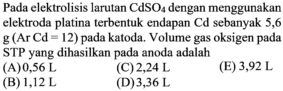 Pada elektrolisis larutan CdSO4 dengan menggunakan elektroda platina terbentuk endapan Cd sebanyak 5,6 g (Ar Cd=12)  pada katoda. Volume gas oksigen pada STP yang dihasilkan pada anoda adalah 
