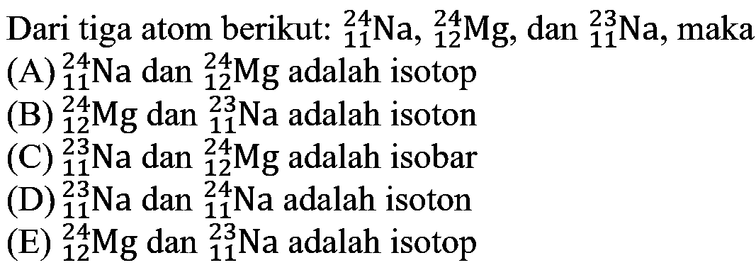 Dari tiga atom berikut: 24 11 Na, 24 12 Mg, dan 23 11 Na, maka
(A) 24 11 Na dan 24 12 Mg adalah isotop
(B) 24 12 Mg dan 23 11 Na adalah isoton
(C) 23 11 Na dan 24 12 Mg adalah isobar
(D) 23 11 Na dan 24 11 Na adalah isoton
(E) 24 12 Mg dan 23 11 Na adalah isotop